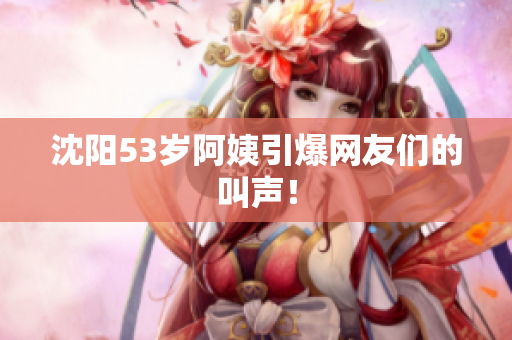 沈阳53岁阿姨引爆网友们的叫声！
