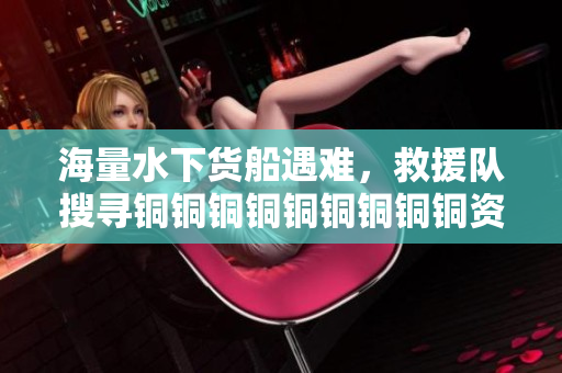 海量水下货船遇难，救援队搜寻铜铜铜铜铜铜铜铜铜资源。