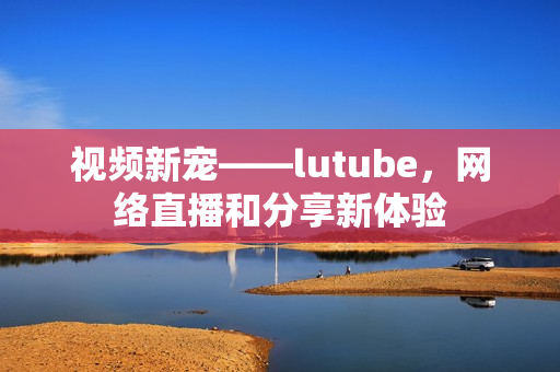 视频新宠——lutube，网络直播和分享新体验