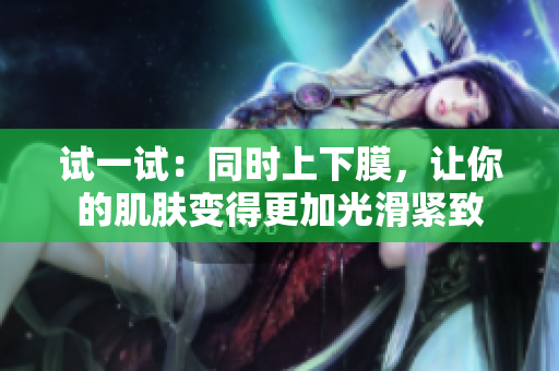 试一试：同时上下膜，让你的肌肤变得更加光滑紧致