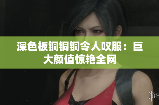 深色板铜铜铜令人叹服：巨大颜值惊艳全网