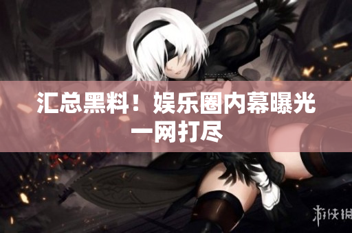 汇总黑料！娱乐圈内幕曝光一网打尽