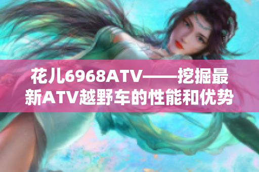 花儿6968ATV——挖掘最新ATV越野车的性能和优势