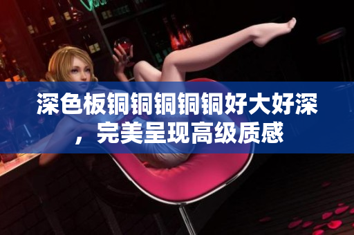 深色板铜铜铜铜铜好大好深，完美呈现高级质感