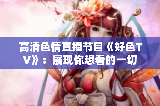 高清色情直播节目《好色TV》：展现你想看的一切