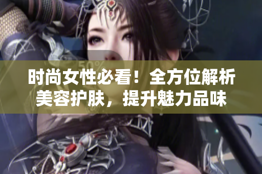 时尚女性必看！全方位解析美容护肤，提升魅力品味
