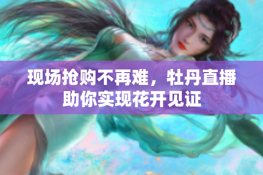 现场抢购不再难，牡丹直播助你实现花开见证