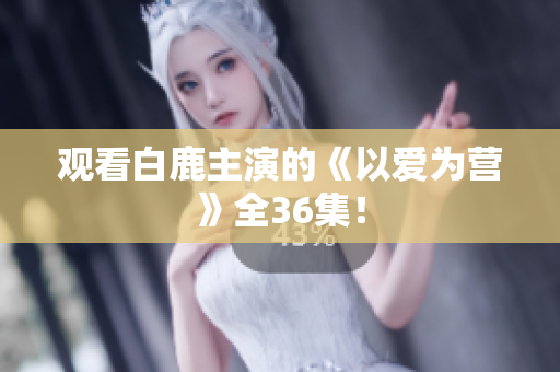 观看白鹿主演的《以爱为营》全36集！