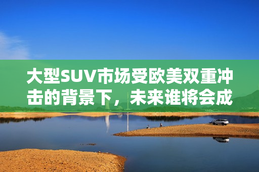 大型SUV市场受欧美双重冲击的背景下，未来谁将会成为赢家？