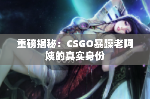 重磅揭秘：CSGO暴躁老阿姨的真实身份