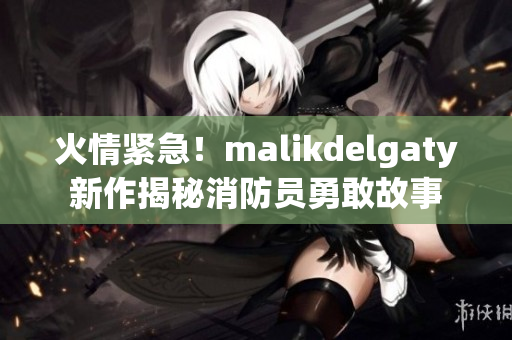 火情紧急！malikdelgaty新作揭秘消防员勇敢故事