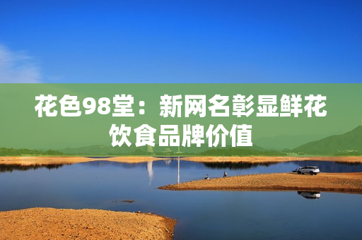 花色98堂：新网名彰显鲜花饮食品牌价值