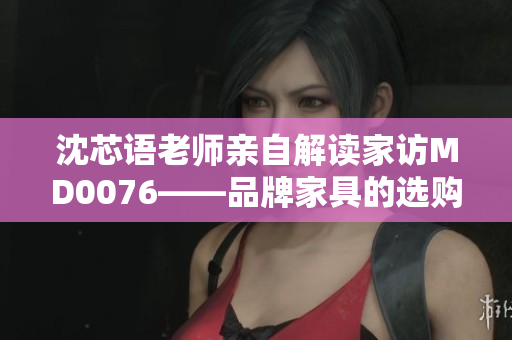 沈芯语老师亲自解读家访MD0076——品牌家具的选购及摆放技巧