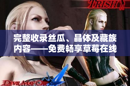 完整收录丝瓜、晶体及藏族内容——免费畅享草莓在线