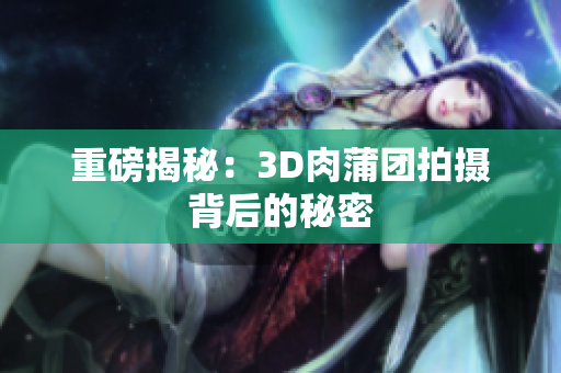 重磅揭秘：3D肉蒲团拍摄背后的秘密