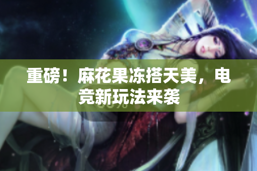 重磅！麻花果冻搭天美，电竞新玩法来袭