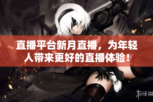 直播平台新月直播，为年轻人带来更好的直播体验！