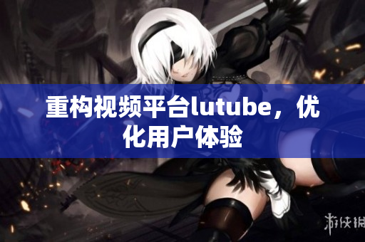 重构视频平台lutube，优化用户体验