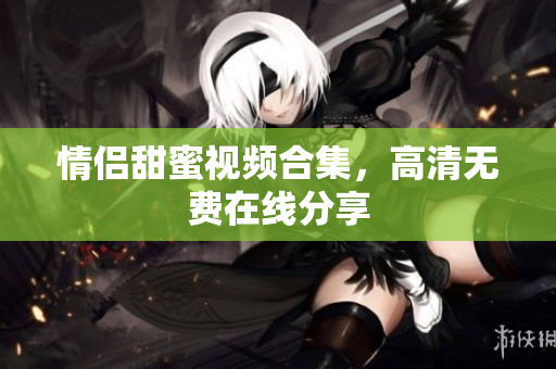 情侣甜蜜视频合集，高清无费在线分享