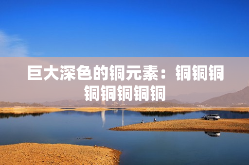 巨大深色的铜元素：铜铜铜铜铜铜铜铜