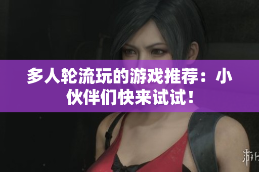 多人轮流玩的游戏推荐：小伙伴们快来试试！
