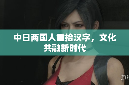 中日两国人重拾汉字，文化共融新时代