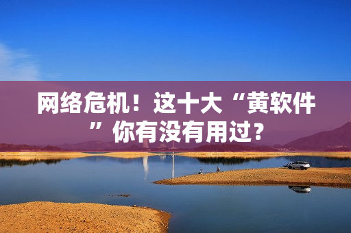 网络危机！这十大“黄软件”你有没有用过？