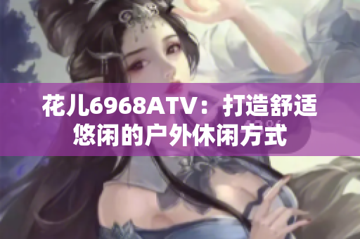 花儿6968ATV：打造舒适悠闲的户外休闲方式