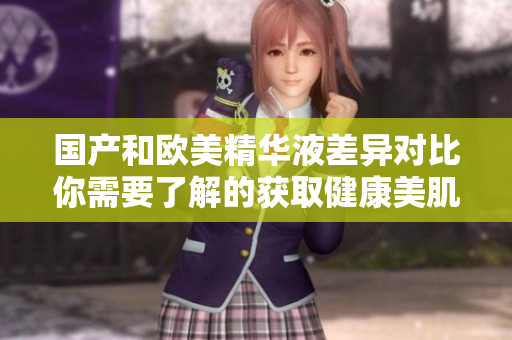 国产和欧美精华液差异对比你需要了解的获取健康美肌需要的信息