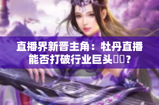 直播界新晋主角：牡丹直播能否打破行业巨头壟斷？