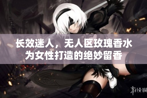 长效迷人，无人区玫瑰香水为女性打造的绝妙留香