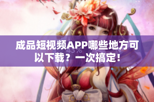 成品短视频APP哪些地方可以下载？一次搞定！