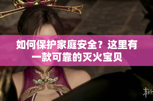 如何保护家庭安全？这里有一款可靠的灭火宝贝