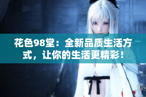 花色98堂：全新品质生活方式，让你的生活更精彩！