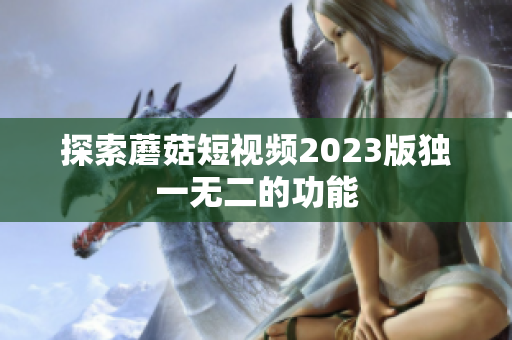 探索蘑菇短视频2023版独一无二的功能