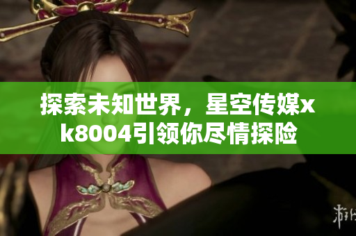 探索未知世界，星空传媒xk8004引领你尽情探险