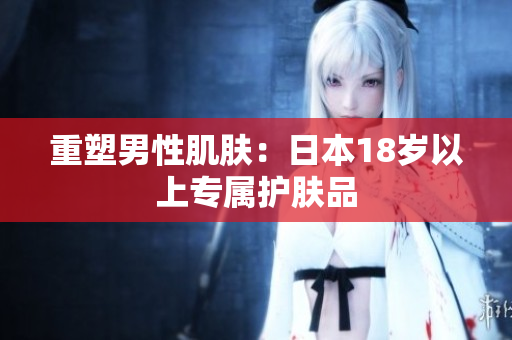 重塑男性肌肤：日本18岁以上专属护肤品