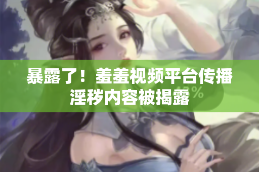 暴露了！羞羞视频平台传播淫秽内容被揭露