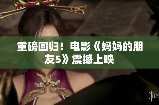 重磅回归！电影《妈妈的朋友5》震撼上映