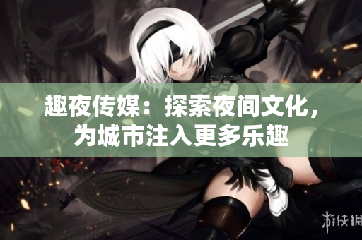 趣夜传媒：探索夜间文化，为城市注入更多乐趣