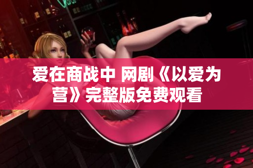爱在商战中 网剧《以爱为营》完整版免费观看