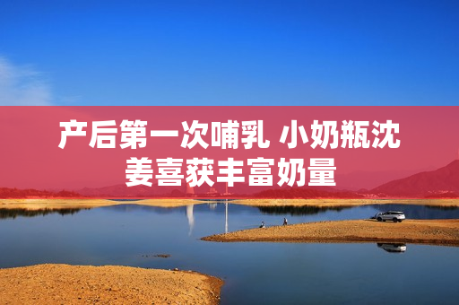 产后第一次哺乳 小奶瓶沈姜喜获丰富奶量