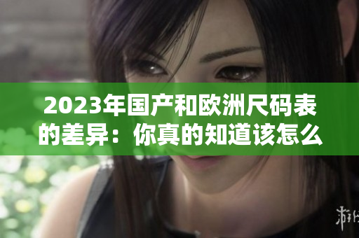 2023年国产和欧洲尺码表的差异：你真的知道该怎么选尺码吗？