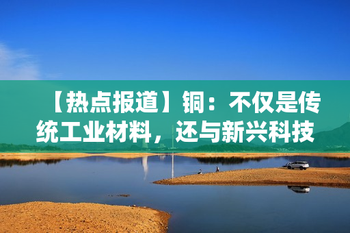 【热点报道】铜：不仅是传统工业材料，还与新兴科技息息相关