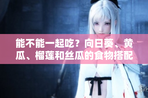能不能一起吃？向日葵、黄瓜、榴莲和丝瓜的食物搭配建议