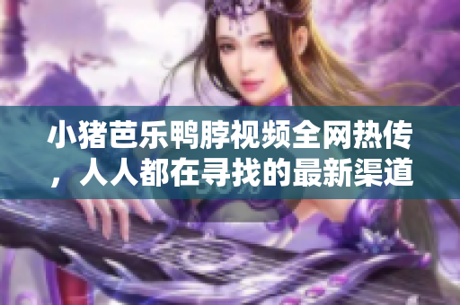 小猪芭乐鸭脖视频全网热传，人人都在寻找的最新渠道