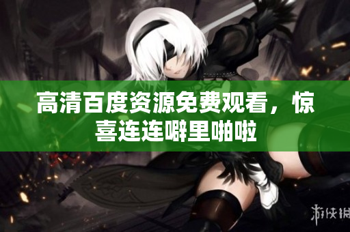高清百度资源免费观看，惊喜连连噼里啪啦