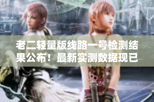 老二轻量版线路一号检测结果公布！最新实测数据现已揭晓