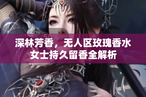 深林芳香，无人区玫瑰香水女士持久留香全解析