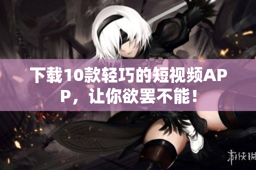下载10款轻巧的短视频APP，让你欲罢不能！